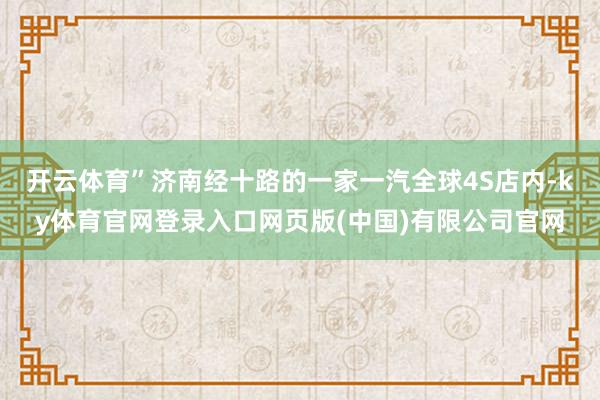 开云体育”济南经十路的一家一汽全球4S店内-ky体育官网登录入口网页版(中国)有限公司官网