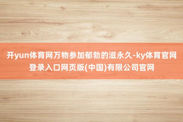 开yun体育网万物参加郁勃的滋永久-ky体育官网登录入口网页版(中国)有限公司官网