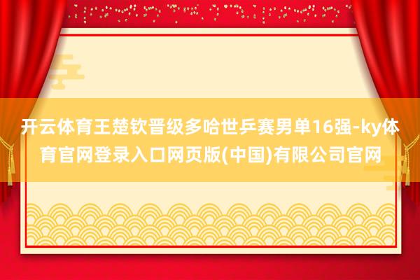 开云体育王楚钦晋级多哈世乒赛男单16强-ky体育官网登录入口网页版(中国)有限公司官网