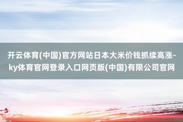 开云体育(中国)官方网站日本大米价钱抓续高涨-ky体育官网登录入口网页版(中国)有限公司官网