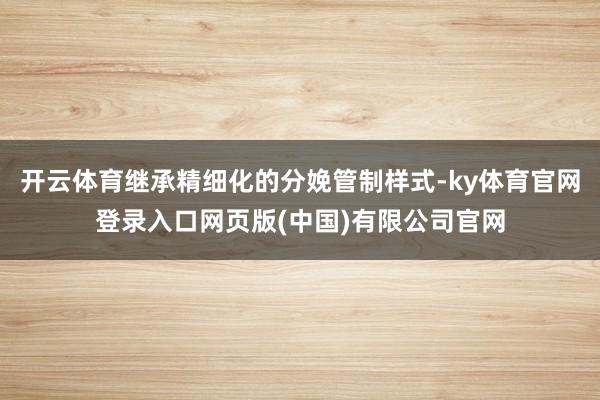 开云体育继承精细化的分娩管制样式-ky体育官网登录入口网页版(中国)有限公司官网