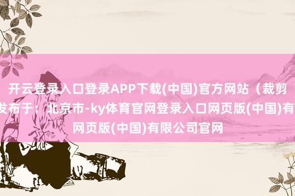 开云登录入口登录APP下载(中国)官方网站（裁剪 王雪儿） 发布于：北京市-ky体育官网登录入口网页版(中国)有限公司官网