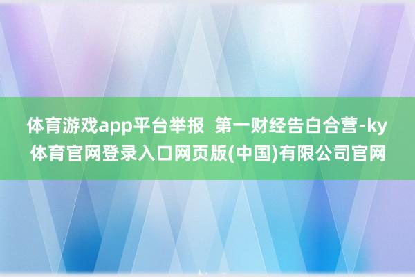 体育游戏app平台举报  第一财经告白合营-ky体育官网登录入口网页版(中国)有限公司官网
