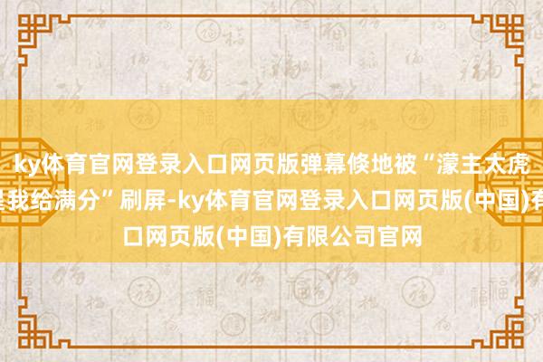 ky体育官网登录入口网页版弹幕倏地被“濛主太虎了”“这追星我给满分”刷屏-ky体育官网登录入口网页版(中国)有限公司官网