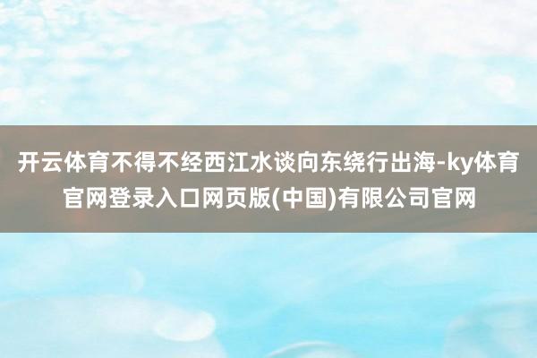 开云体育不得不经西江水谈向东绕行出海-ky体育官网登录入口网页版(中国)有限公司官网
