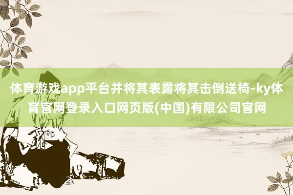 体育游戏app平台并将其表露将其击倒送椅-ky体育官网登录入口网页版(中国)有限公司官网