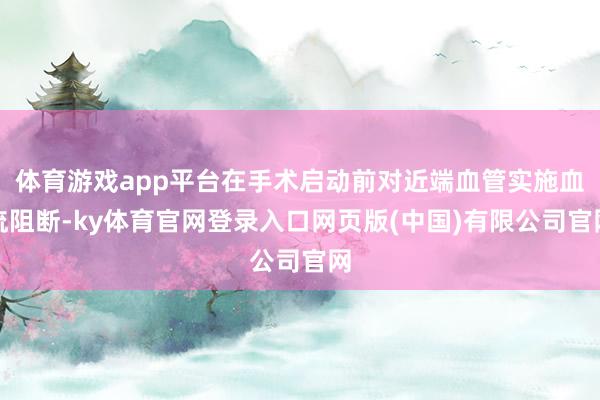 体育游戏app平台在手术启动前对近端血管实施血流阻断-ky体育官网登录入口网页版(中国)有限公司官网