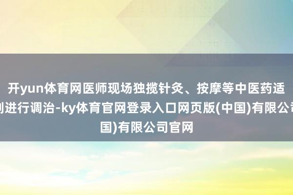开yun体育网医师现场独揽针灸、按摩等中医药适当时刻进行调治-ky体育官网登录入口网页版(中国)有限公司官网