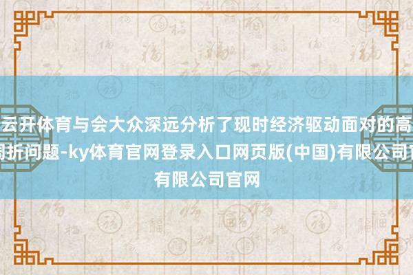 云开体育与会大众深远分析了现时经济驱动面对的高出周折问题-ky体育官网登录入口网页版(中国)有限公司官网