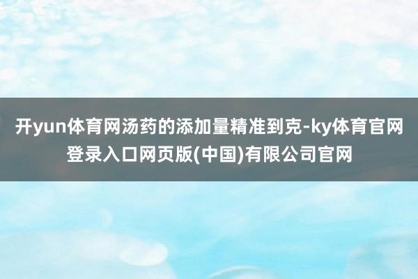 开yun体育网汤药的添加量精准到克-ky体育官网登录入口网页版(中国)有限公司官网