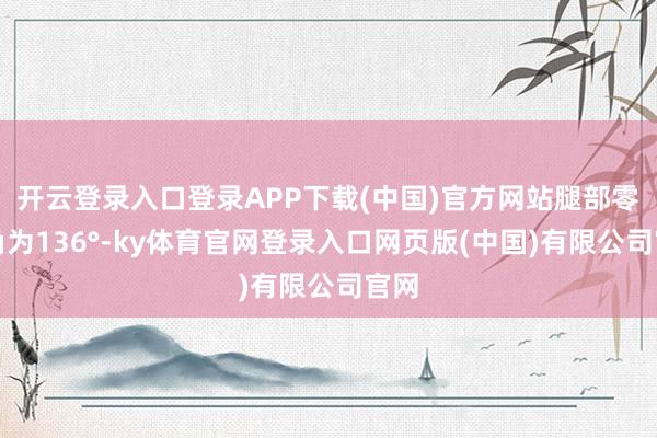 开云登录入口登录APP下载(中国)官方网站腿部零压角为136°-ky体育官网登录入口网页版(中国)有限公司官网