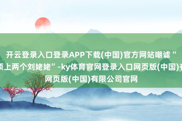 开云登录入口登录APP下载(中国)官方网站嘲谑“这个体格能顶上两个刘姥姥”-ky体育官网登录入口网页版(中国)有限公司官网