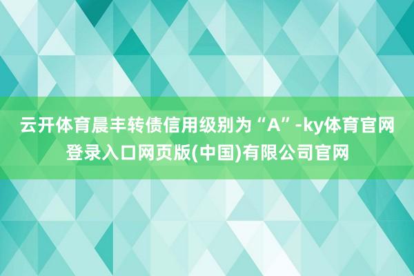 云开体育晨丰转债信用级别为“A”-ky体育官网登录入口网页版(中国)有限公司官网