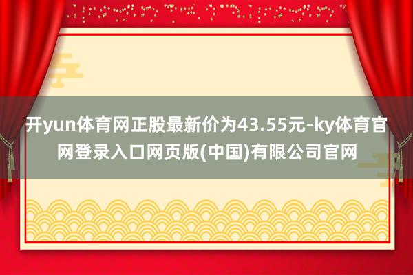 开yun体育网正股最新价为43.55元-ky体育官网登录入口网页版(中国)有限公司官网
