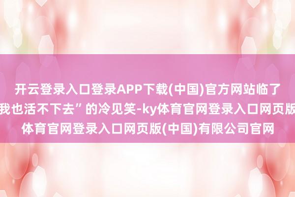 开云登录入口登录APP下载(中国)官方网站临了才换来一句“你离了我也活不下去”的冷见笑-ky体育官网登录入口网页版(中国)有限公司官网
