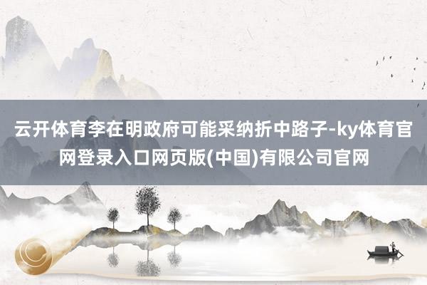 云开体育李在明政府可能采纳折中路子-ky体育官网登录入口网页版(中国)有限公司官网