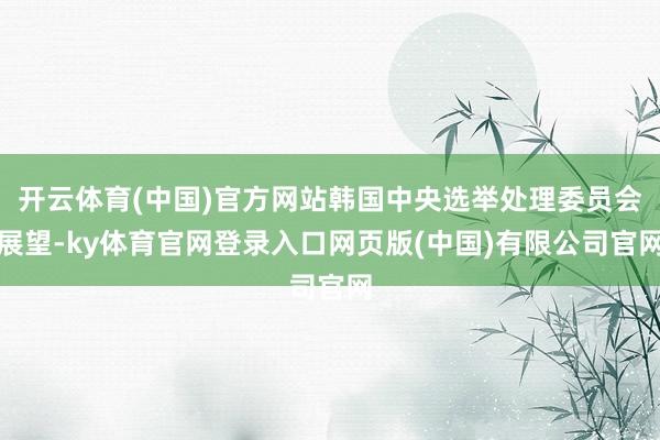 开云体育(中国)官方网站韩国中央选举处理委员会展望-ky体育官网登录入口网页版(中国)有限公司官网