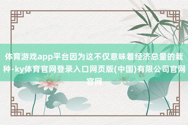 体育游戏app平台因为这不仅意味着经济总量的栽种-ky体育官网登录入口网页版(中国)有限公司官网