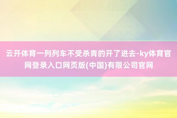 云开体育一列列车不受杀青的开了进去-ky体育官网登录入口网页版(中国)有限公司官网