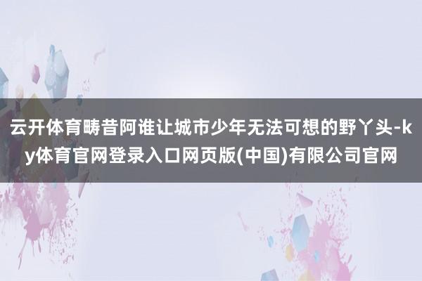 云开体育畴昔阿谁让城市少年无法可想的野丫头-ky体育官网登录入口网页版(中国)有限公司官网