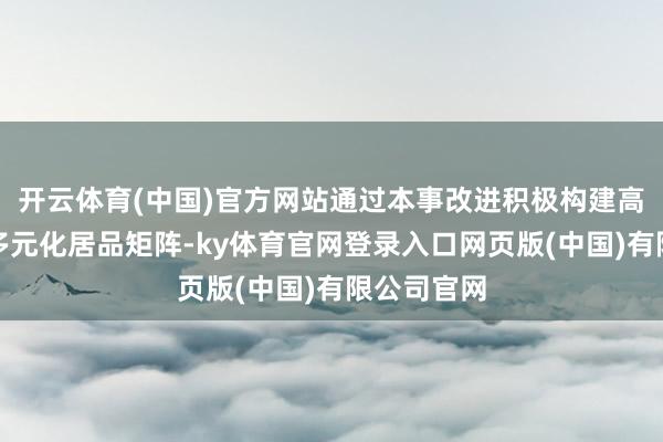 开云体育(中国)官方网站通过本事改进积极构建高附加值的多元化居品矩阵-ky体育官网登录入口网页版(中国)有限公司官网