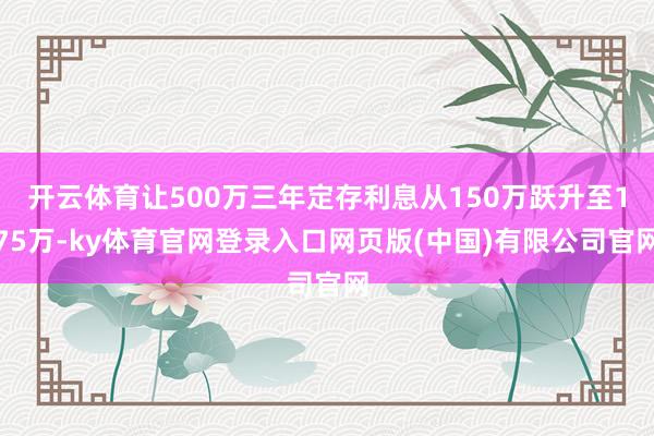 开云体育让500万三年定存利息从150万跃升至175万-ky体育官网登录入口网页版(中国)有限公司官网