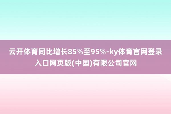 云开体育同比增长85%至95%-ky体育官网登录入口网页版(中国)有限公司官网