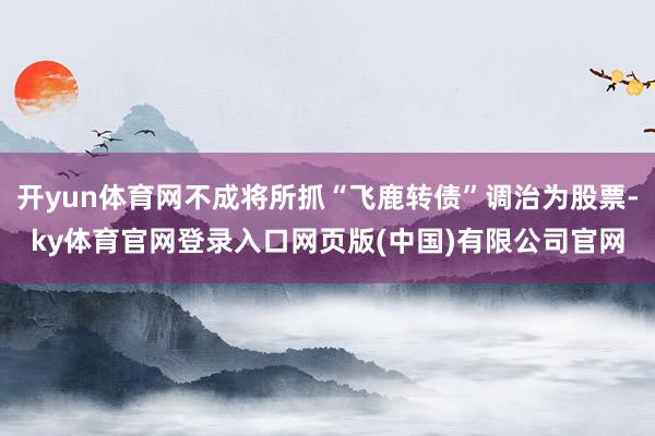 开yun体育网不成将所抓“飞鹿转债”调治为股票-ky体育官网登录入口网页版(中国)有限公司官网
