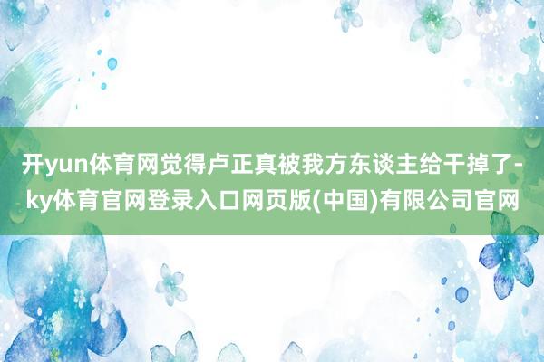 开yun体育网觉得卢正真被我方东谈主给干掉了-ky体育官网登录入口网页版(中国)有限公司官网