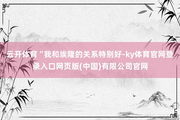 云开体育“我和埃隆的关系特别好-ky体育官网登录入口网页版(中国)有限公司官网