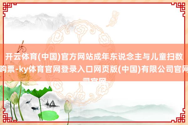 开云体育(中国)官方网站成年东说念主与儿童扫数购票-ky体育官网登录入口网页版(中国)有限公司官网