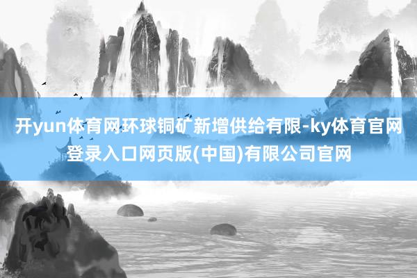 开yun体育网环球铜矿新增供给有限-ky体育官网登录入口网页版(中国)有限公司官网