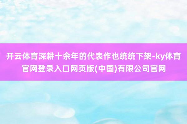 开云体育深耕十余年的代表作也统统下架-ky体育官网登录入口网页版(中国)有限公司官网