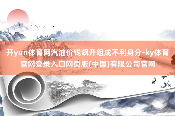开yun体育网汽油价钱飙升组成不利身分-ky体育官网登录入口网页版(中国)有限公司官网