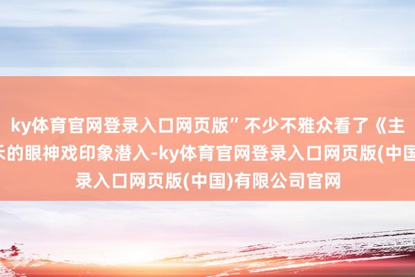 ky体育官网登录入口网页版”不少不雅众看了《主角》后对楚嘉禾的眼神戏印象潜入-ky体育官网登录入口网页版(中国)有限公司官网