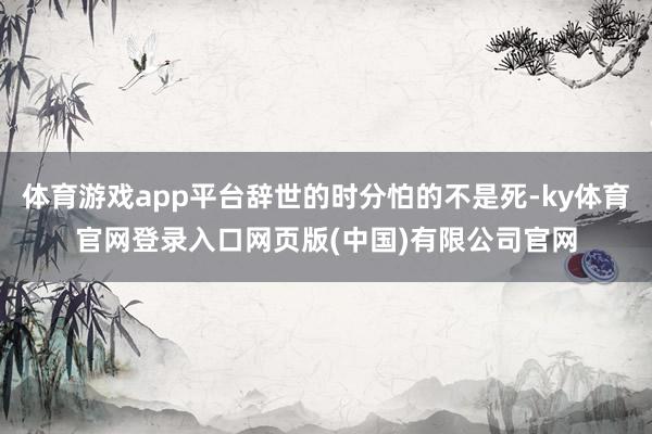 体育游戏app平台辞世的时分怕的不是死-ky体育官网登录入口网页版(中国)有限公司官网