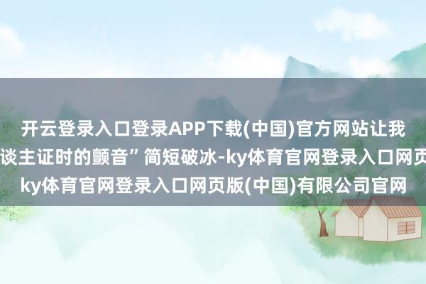 开云登录入口登录APP下载(中国)官方网站让我念念起当年考主合手东谈主证时的颤音”简短破冰-ky体育官网登录入口网页版(中国)有限公司官网