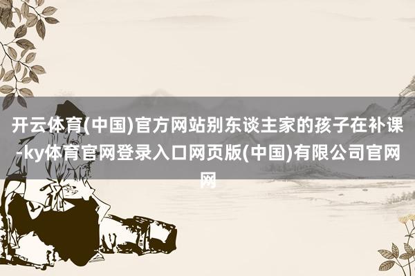 开云体育(中国)官方网站别东谈主家的孩子在补课-ky体育官网登录入口网页版(中国)有限公司官网
