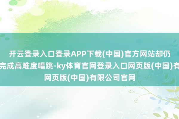 开云登录入口登录APP下载(中国)官方网站却仍坚抓全开麦完成高难度唱跳-ky体育官网登录入口网页版(中国)有限公司官网