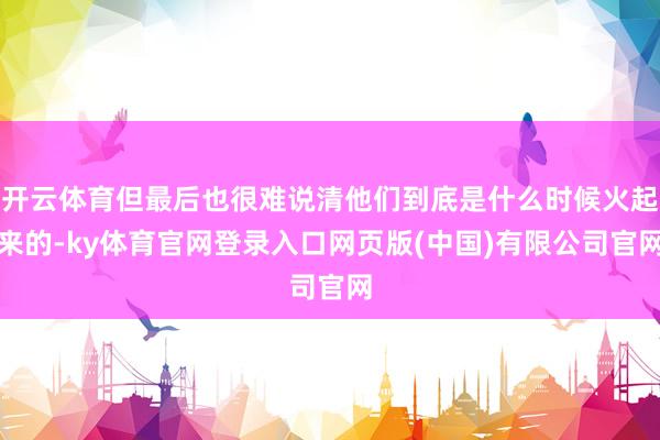 开云体育但最后也很难说清他们到底是什么时候火起来的-ky体育官网登录入口网页版(中国)有限公司官网