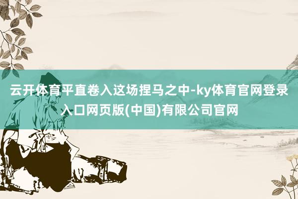 云开体育平直卷入这场捏马之中-ky体育官网登录入口网页版(中国)有限公司官网