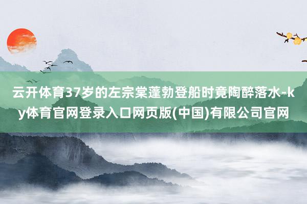 云开体育37岁的左宗棠蓬勃登船时竟陶醉落水-ky体育官网登录入口网页版(中国)有限公司官网