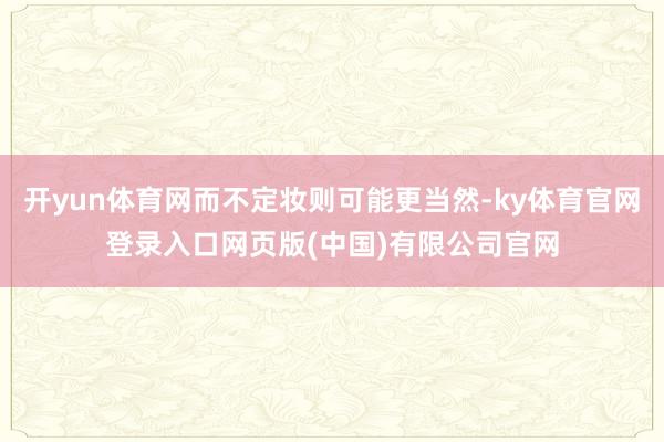 开yun体育网而不定妆则可能更当然-ky体育官网登录入口网页版(中国)有限公司官网