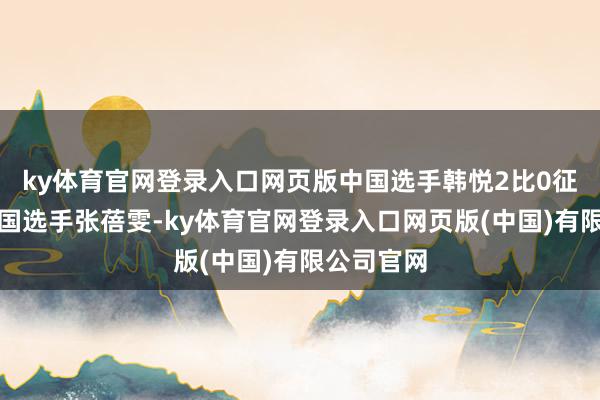 ky体育官网登录入口网页版中国选手韩悦2比0征服好意思国选手张蓓雯-ky体育官网登录入口网页版(中国)有限公司官网