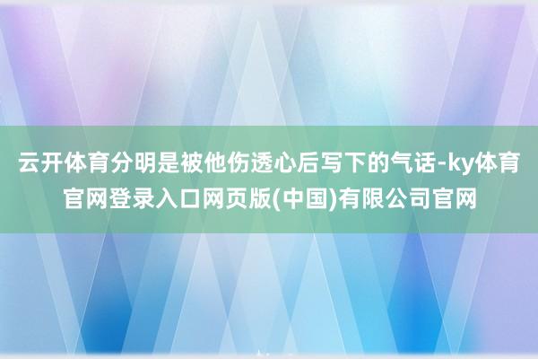 云开体育分明是被他伤透心后写下的气话-ky体育官网登录入口网页版(中国)有限公司官网