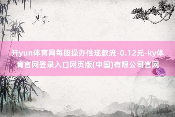 开yun体育网每股操办性现款流-0.12元-ky体育官网登录入口网页版(中国)有限公司官网