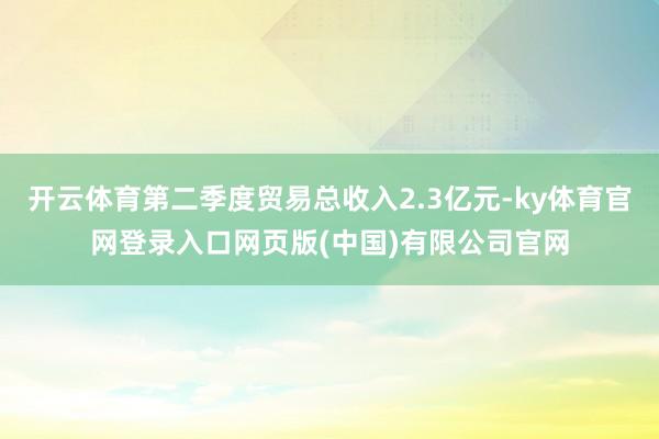 开云体育第二季度贸易总收入2.3亿元-ky体育官网登录入口网页版(中国)有限公司官网