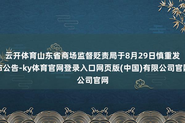 云开体育山东省商场监督贬责局于8月29日慎重发布公告-ky体育官网登录入口网页版(中国)有限公司官网