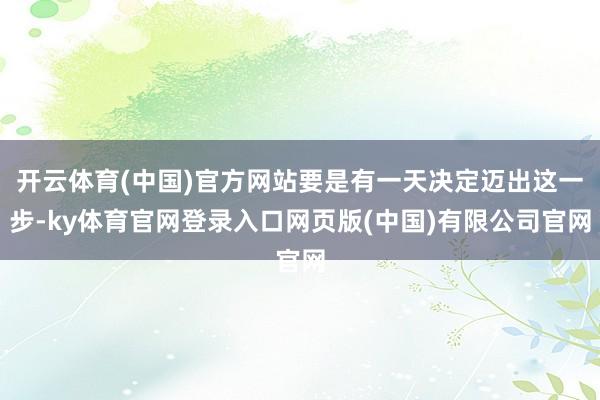开云体育(中国)官方网站要是有一天决定迈出这一步-ky体育官网登录入口网页版(中国)有限公司官网