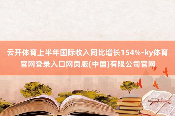 云开体育上半年国际收入同比增长154%-ky体育官网登录入口网页版(中国)有限公司官网